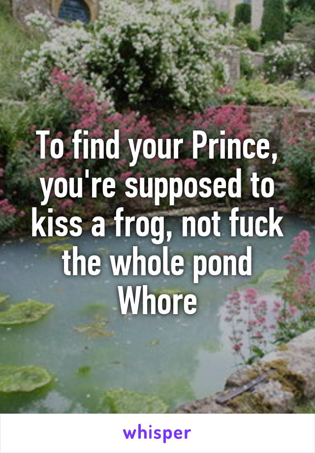 To find your Prince, you're supposed to kiss a frog, not fuck the whole pond
Whore