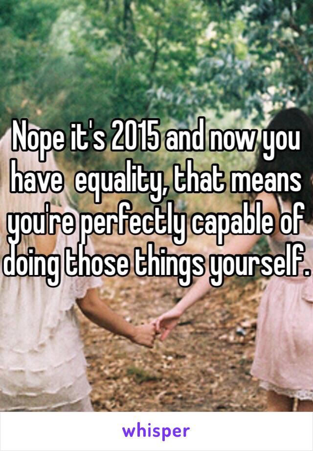 Nope it's 2015 and now you have  equality, that means you're perfectly capable of doing those things yourself. 