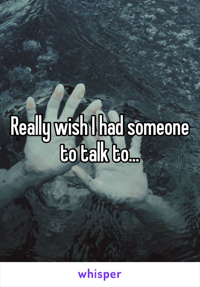 Really wish I had someone to talk to...