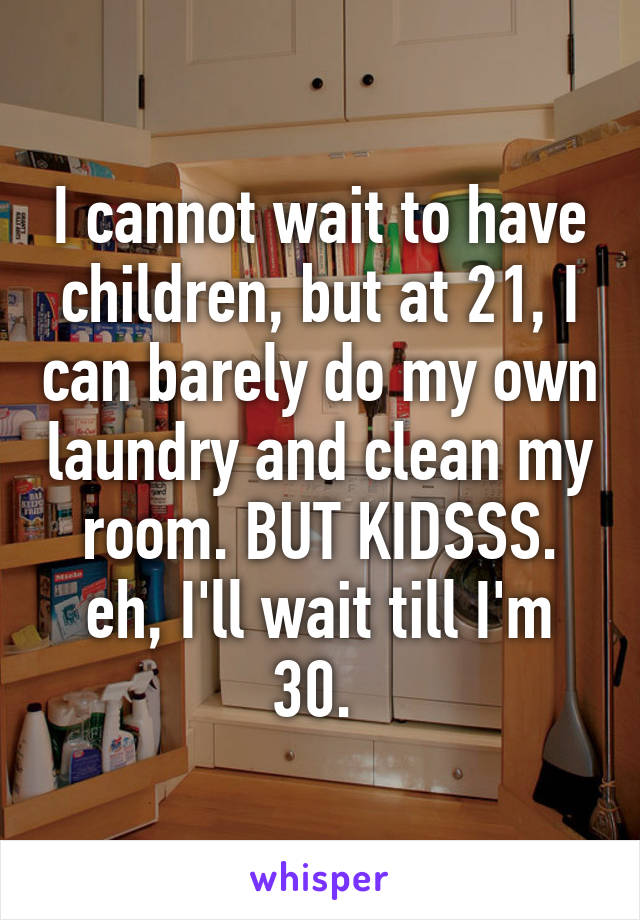 I cannot wait to have children, but at 21, I can barely do my own laundry and clean my room. BUT KIDSSS. eh, I'll wait till I'm 30. 