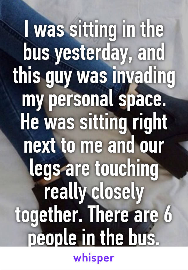 I was sitting in the bus yesterday, and this guy was invading my personal space. He was sitting right next to me and our legs are touching really closely together. There are 6 people in the bus.