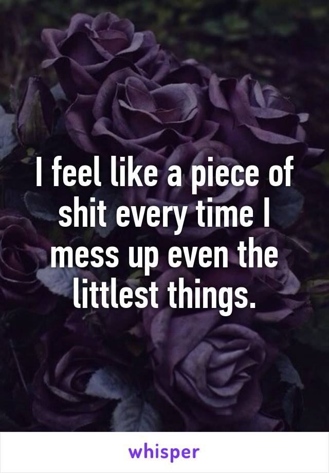 I feel like a piece of shit every time I mess up even the littlest things.