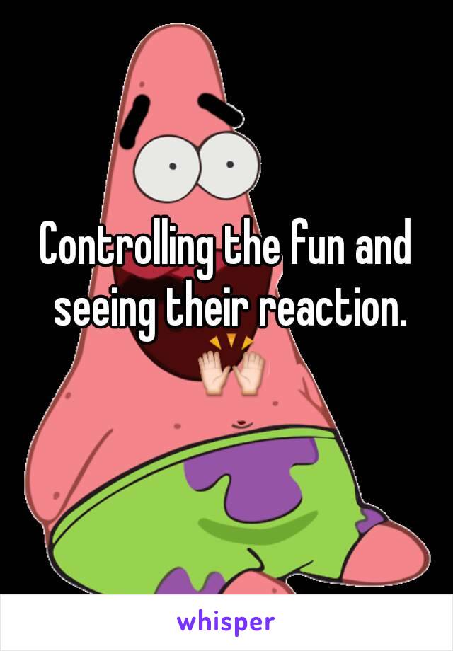 Controlling the fun and seeing their reaction. 🙌