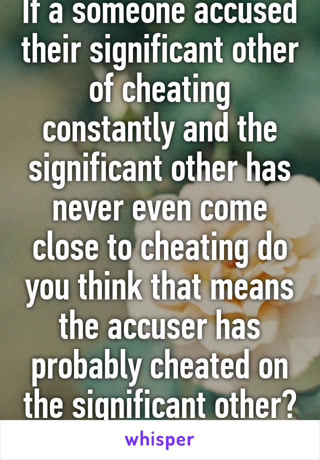 If a someone accused their significant other of cheating constantly and the significant other has never even come close to cheating do you think that means the accuser has probably cheated on the significant other? 