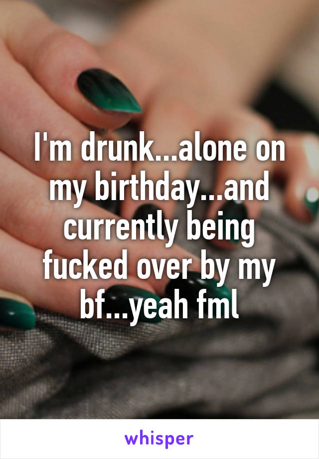 I'm drunk...alone on my birthday...and currently being fucked over by my bf...yeah fml