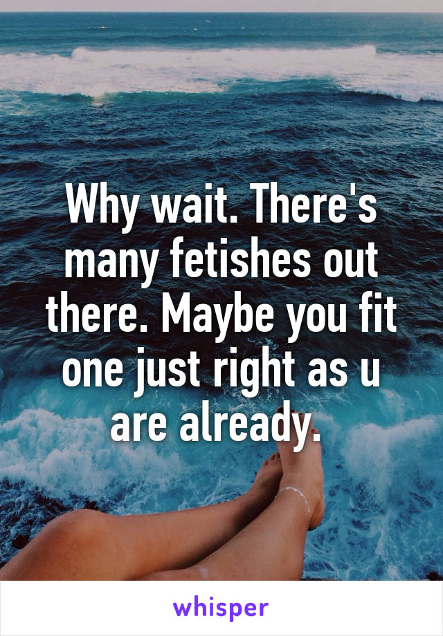 Why wait. There's many fetishes out there. Maybe you fit one just right as u are already. 