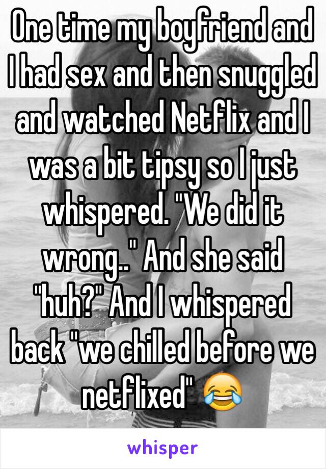 One time my boyfriend and I had sex and then snuggled and watched Netflix and I was a bit tipsy so I just whispered. "We did it wrong.." And she said "huh?" And I whispered back "we chilled before we netflixed" 😂