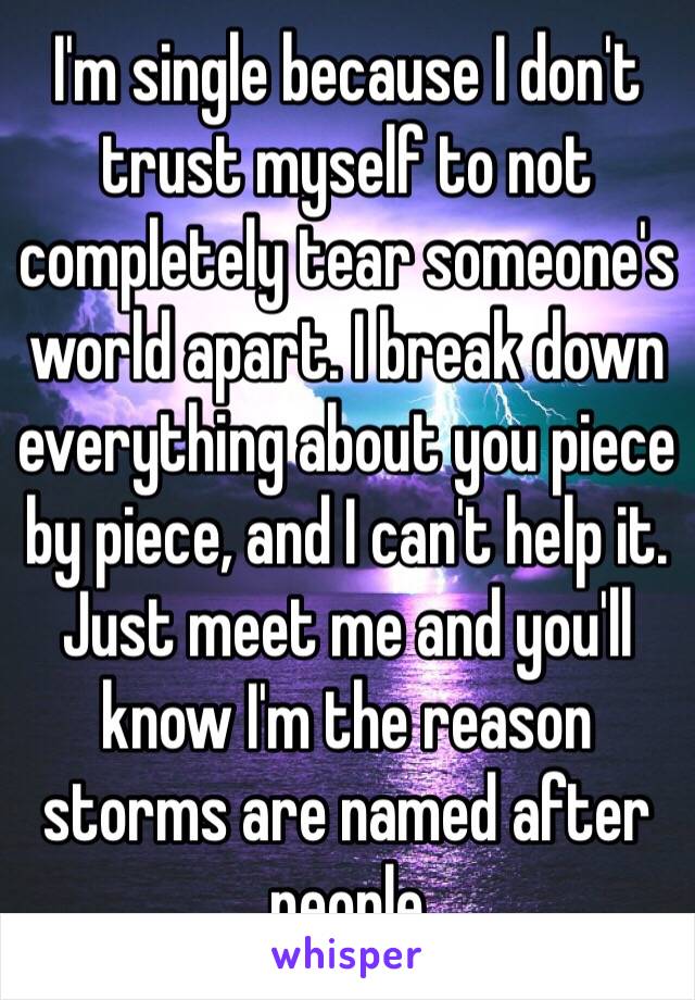 I'm single because I don't trust myself to not completely tear someone's world apart. I break down everything about you piece by piece, and I can't help it. Just meet me and you'll know I'm the reason storms are named after people