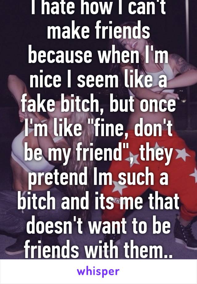 I hate how I can't make friends because when I'm nice I seem like a fake bitch, but once I'm like "fine, don't be my friend", they pretend Im such a bitch and its me that doesn't want to be friends with them.. Wtf?