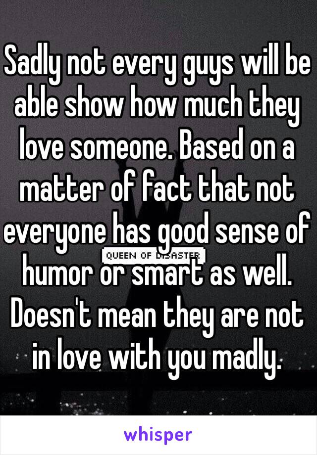 Sadly not every guys will be able show how much they love someone. Based on a matter of fact that not everyone has good sense of humor or smart as well. Doesn't mean they are not in love with you madly. 