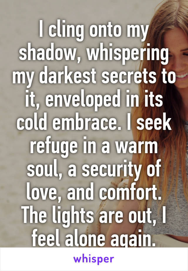 I cling onto my shadow, whispering my darkest secrets to it, enveloped in its cold embrace. I seek refuge in a warm soul, a security of love, and comfort. The lights are out, I feel alone again.