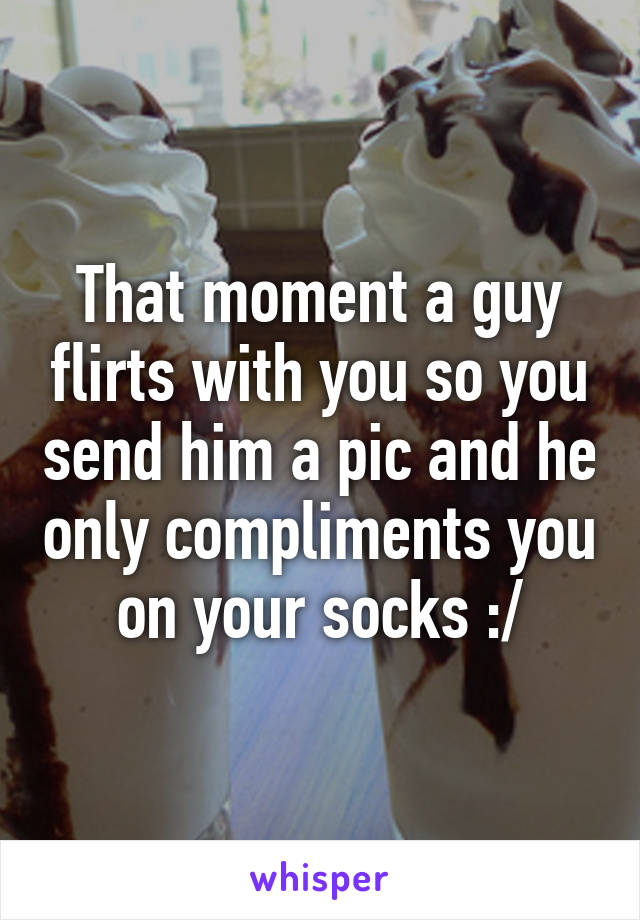 That moment a guy flirts with you so you send him a pic and he only compliments you on your socks :/