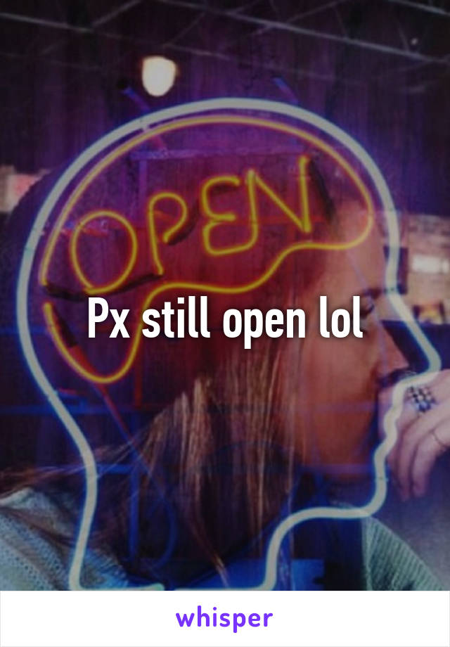 Px still open lol