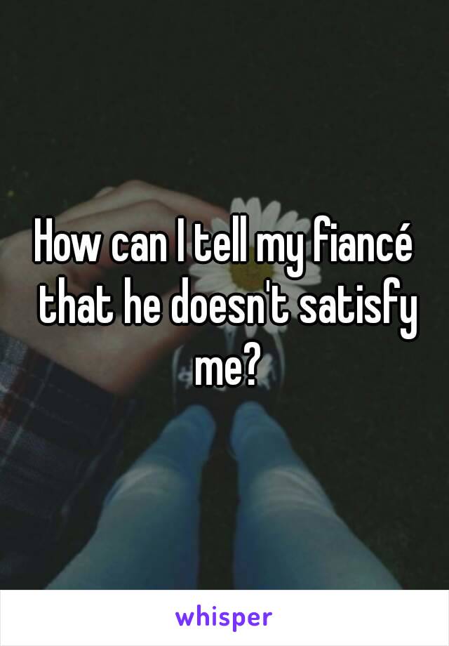 How can I tell my fiancé that he doesn't satisfy me?