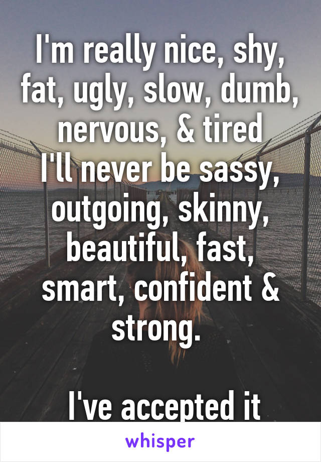 I'm really nice, shy, fat, ugly, slow, dumb, nervous, & tired
I'll never be sassy, outgoing, skinny, beautiful, fast, smart, confident & strong. 

 I've accepted it