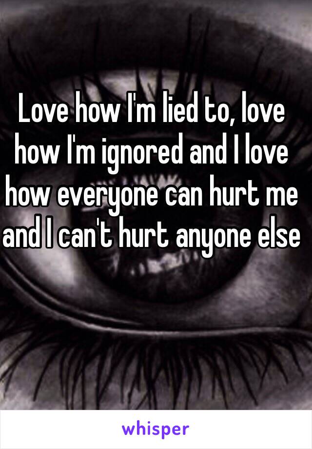 Love how I'm lied to, love how I'm ignored and I love how everyone can hurt me and I can't hurt anyone else 