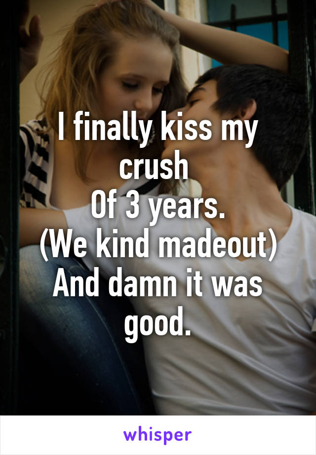 I finally kiss my crush 
Of 3 years.
(We kind madeout)
And damn it was good.