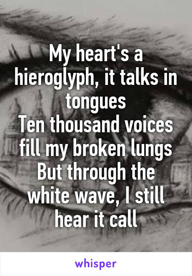 My heart's a hieroglyph, it talks in tongues
Ten thousand voices fill my broken lungs
But through the white wave, I still hear it call