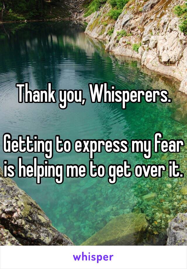 Thank you, Whisperers. 

Getting to express my fear is helping me to get over it.