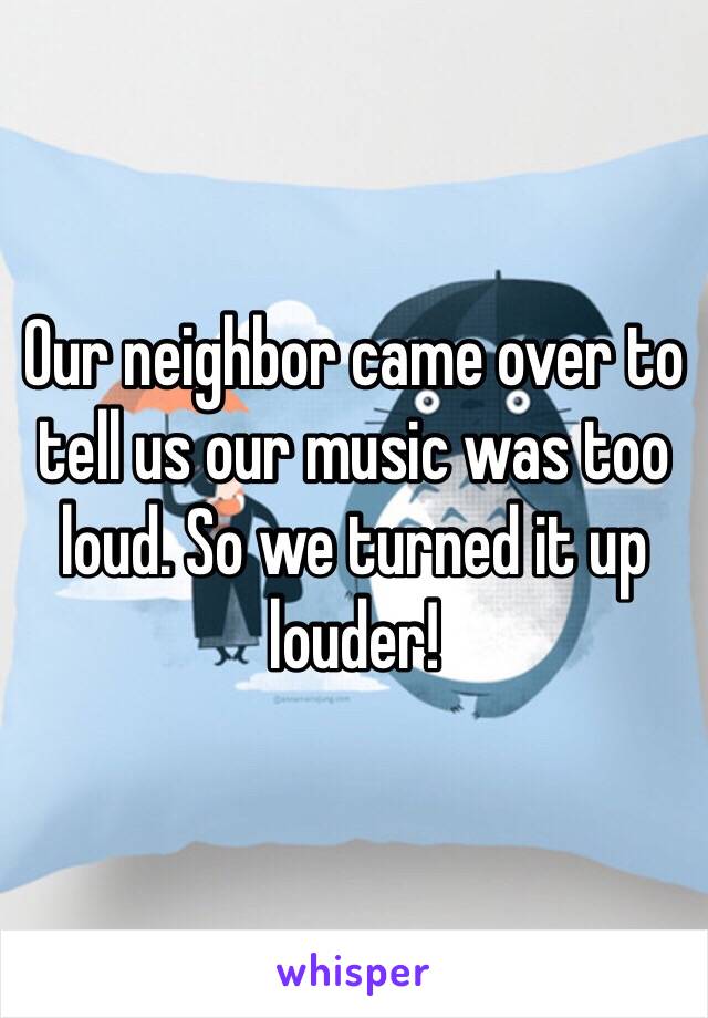 Our neighbor came over to tell us our music was too loud. So we turned it up louder! 