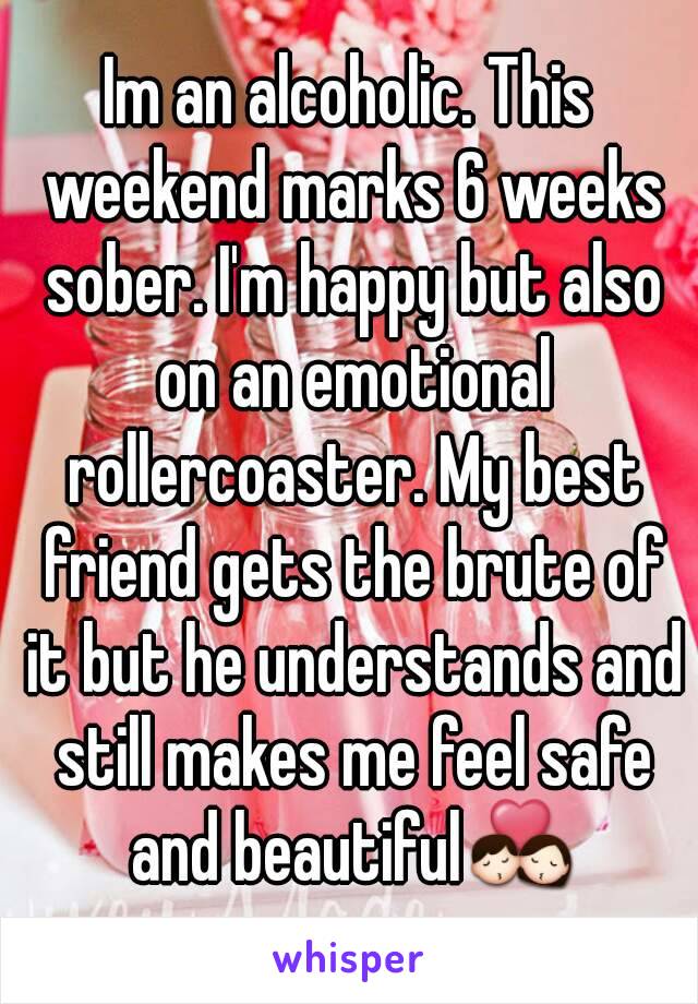 Im an alcoholic. This weekend marks 6 weeks sober. I'm happy but also on an emotional rollercoaster. My best friend gets the brute of it but he understands and still makes me feel safe and beautiful💏