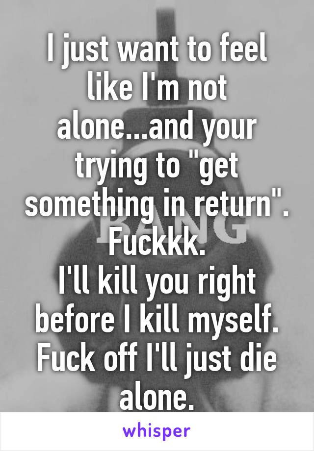 I just want to feel like I'm not alone...and your trying to "get something in return".
Fuckkk.
I'll kill you right before I kill myself. Fuck off I'll just die alone.