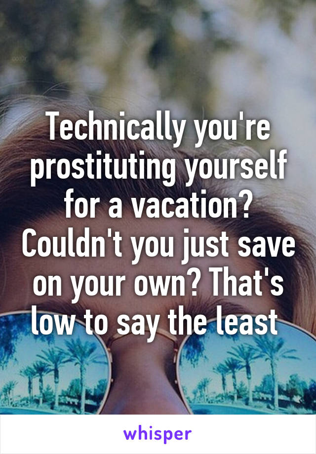 Technically you're prostituting yourself for a vacation? Couldn't you just save on your own? That's low to say the least 