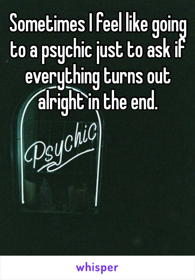 Sometimes I feel like going to a psychic just to ask if everything turns out alright in the end.