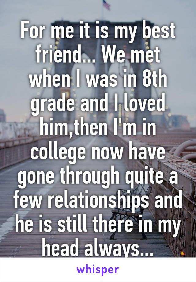 For me it is my best friend... We met when I was in 8th grade and I loved him,then I'm in college now have gone through quite a few relationships and he is still there in my head always...