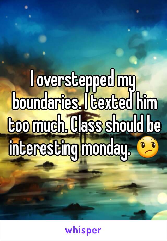 I overstepped my boundaries. I texted him too much. Class should be interesting monday. 😞