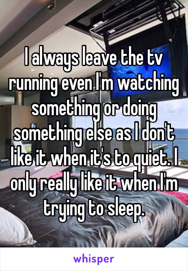 I always leave the tv running even I'm watching something or doing something else as I don't like it when it's to quiet. I only really like it when I'm trying to sleep. 