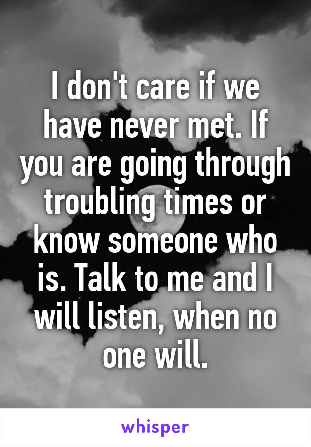 I don't care if we have never met. If you are going through troubling times or know someone who is. Talk to me and I will listen, when no one will.