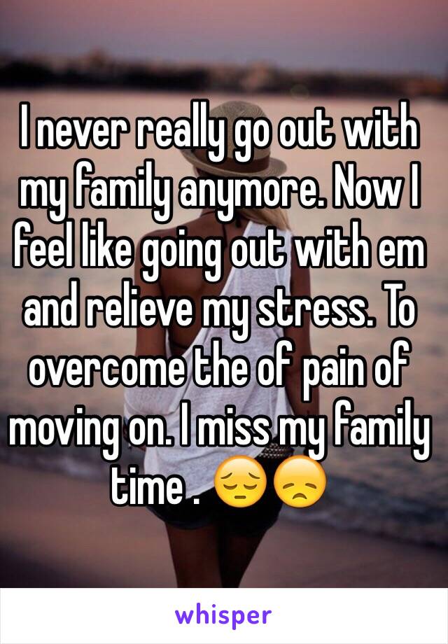 I never really go out with my family anymore. Now I feel like going out with em and relieve my stress. To overcome the of pain of moving on. I miss my family time . 😔😞