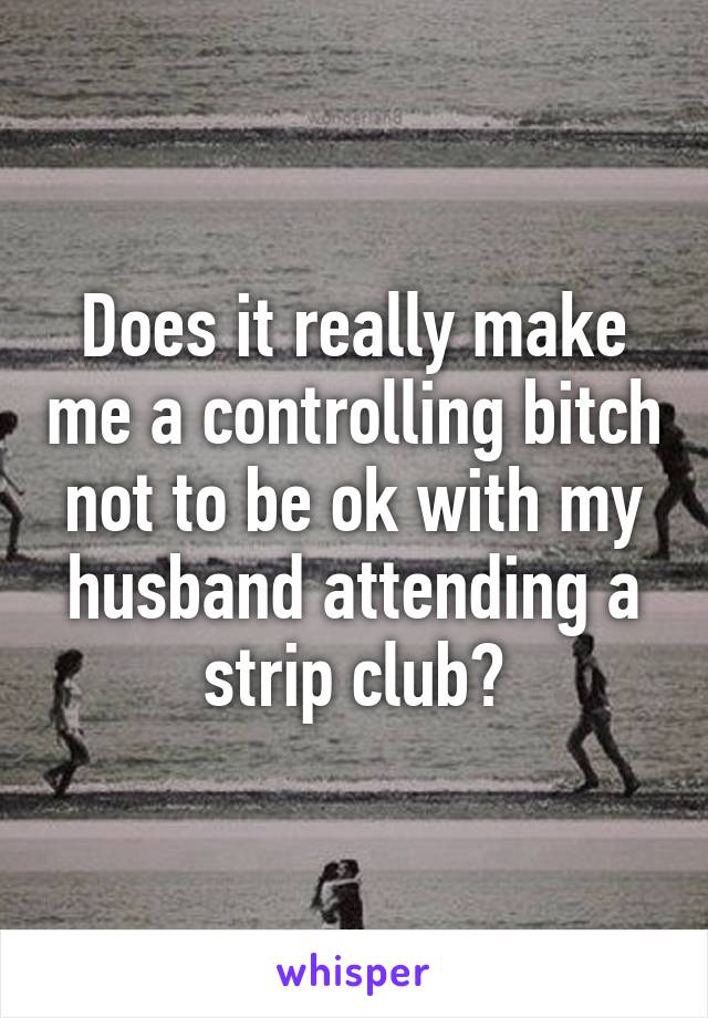 Does it really make me a controlling bitch not to be ok with my husband attending a strip club?