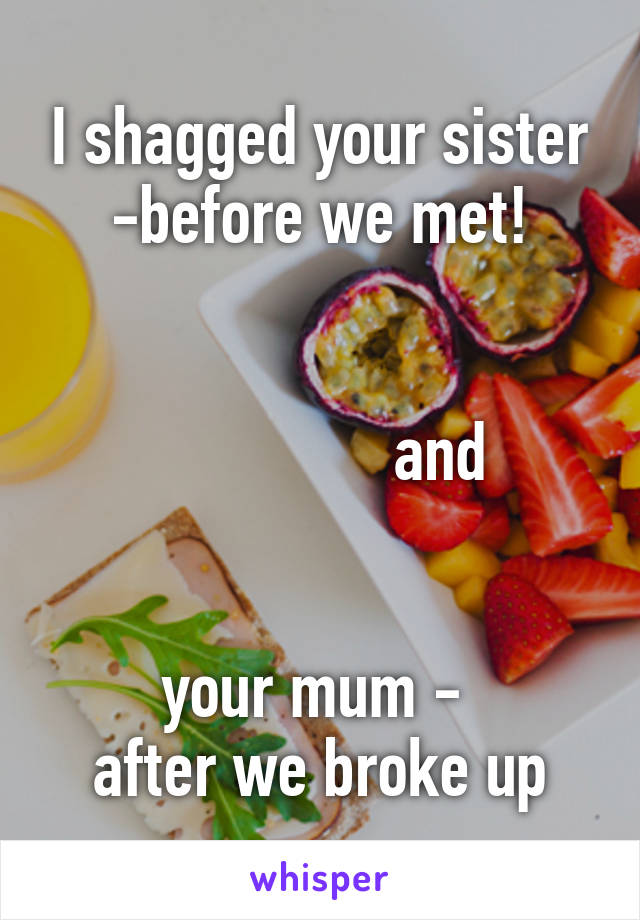 I shagged your sister -before we met!


                and 


your mum - 
after we broke up