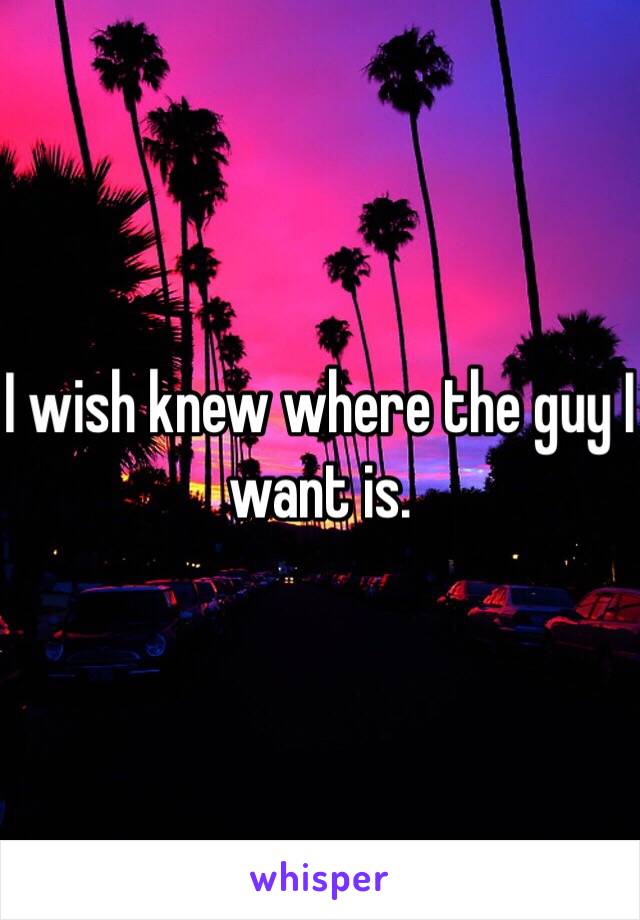 I wish knew where the guy I want is.