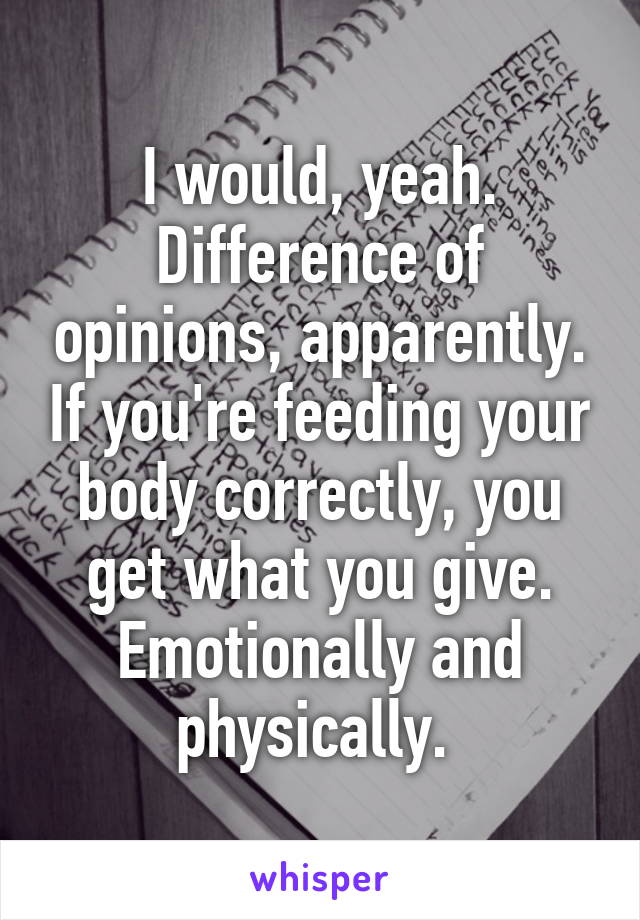 I would, yeah. Difference of opinions, apparently. If you're feeding your body correctly, you get what you give. Emotionally and physically. 