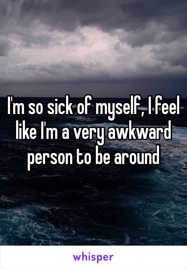 I'm so sick of myself, I feel like I'm a very awkward person to be around 