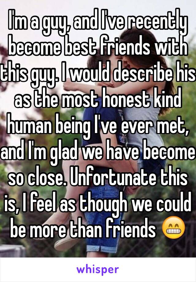 I'm a guy, and I've recently become best friends with this guy. I would describe his as the most honest kind human being I've ever met, and I'm glad we have become so close. Unfortunate this is, I feel as though we could be more than friends 😁