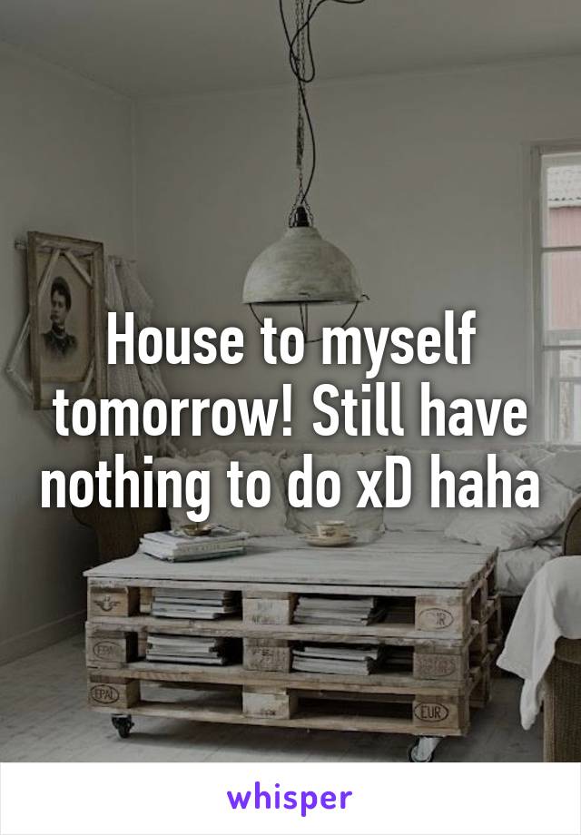 House to myself tomorrow! Still have nothing to do xD haha