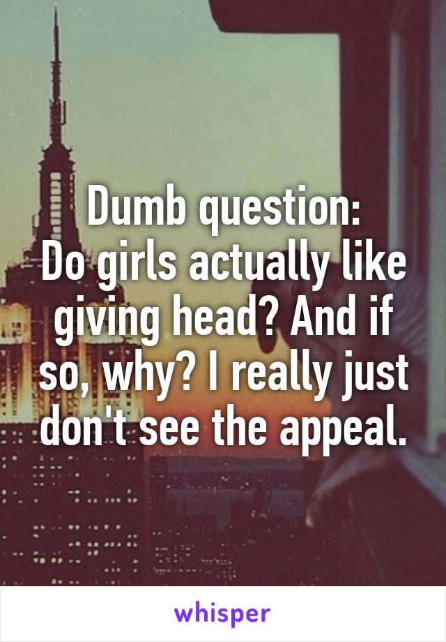 Dumb question:
Do girls actually like giving head? And if so, why? I really just don't see the appeal.