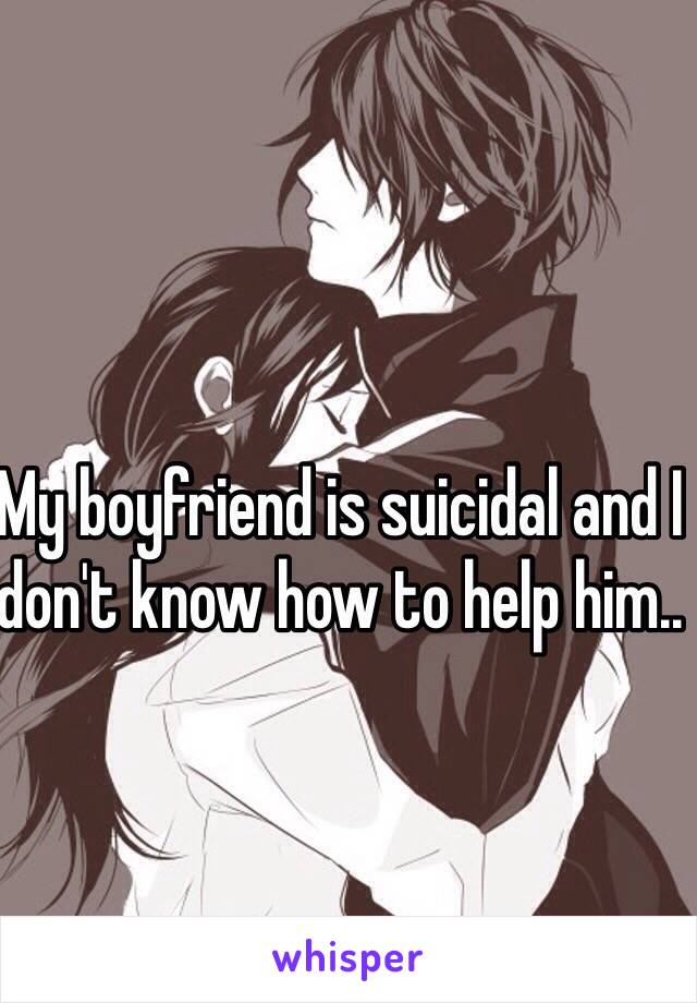 My boyfriend is suicidal and I don't know how to help him..