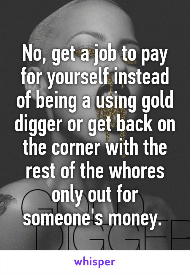 No, get a job to pay for yourself instead of being a using gold digger or get back on the corner with the rest of the whores only out for someone's money. 