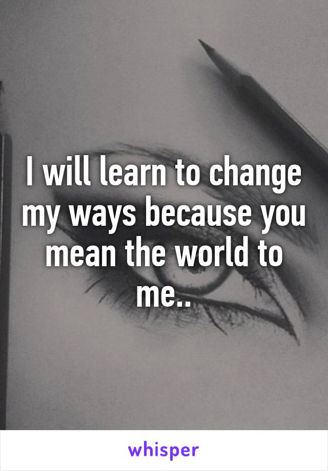 I will learn to change my ways because you mean the world to me..