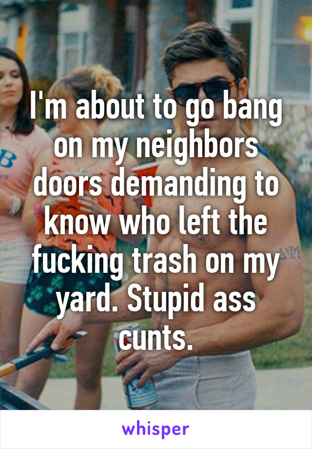 I'm about to go bang on my neighbors doors demanding to know who left the fucking trash on my yard. Stupid ass cunts.