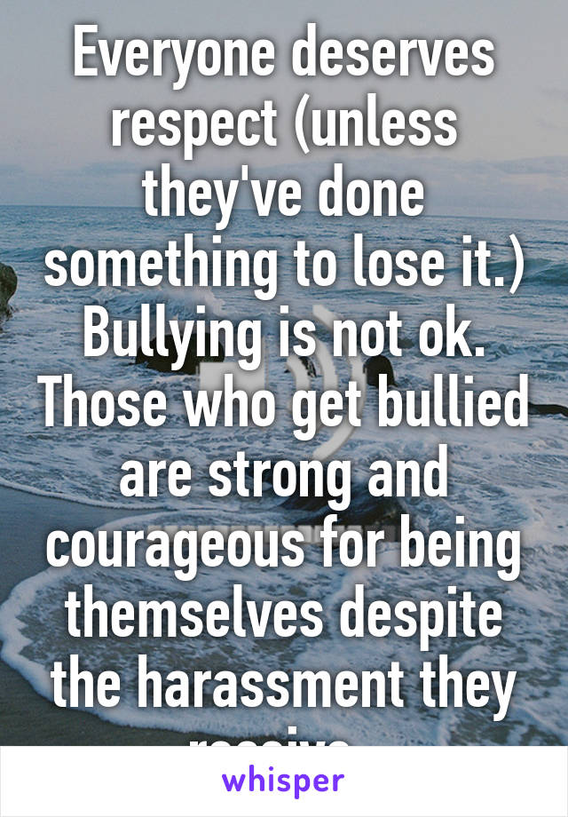 Everyone deserves respect (unless they've done something to lose it.) Bullying is not ok. Those who get bullied are strong and courageous for being themselves despite the harassment they receive. 