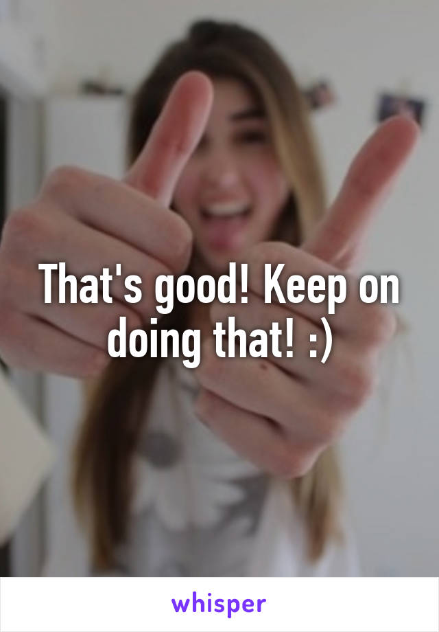 That's good! Keep on doing that! :)