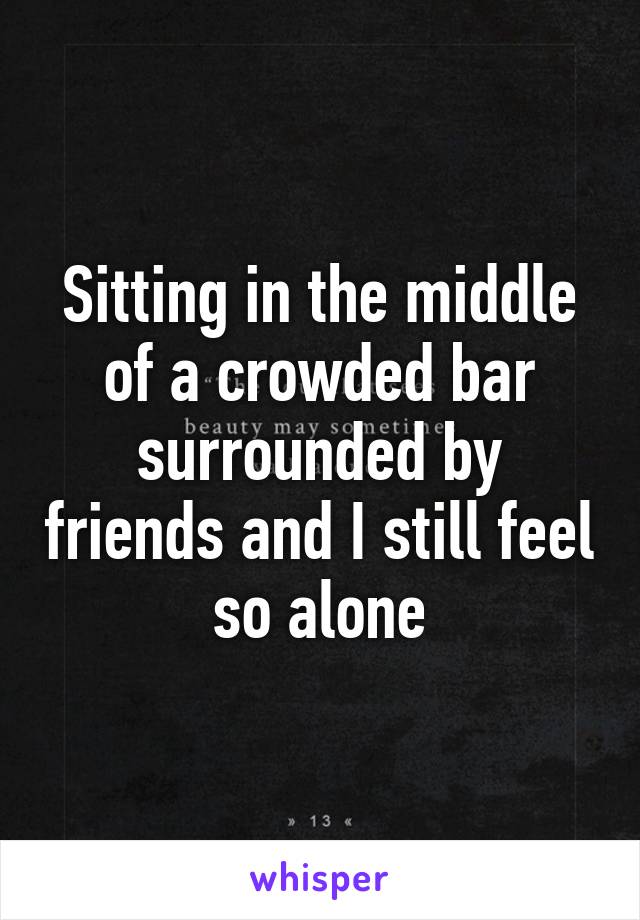 Sitting in the middle of a crowded bar surrounded by friends and I still feel so alone