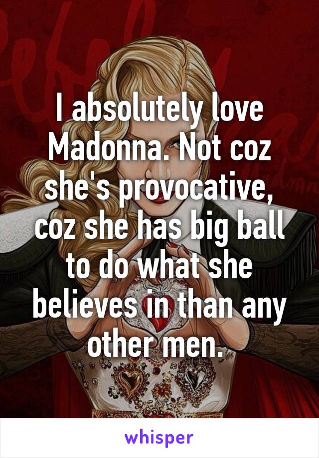 I absolutely love Madonna. Not coz she's provocative, coz she has big ball to do what she believes in than any other men. 