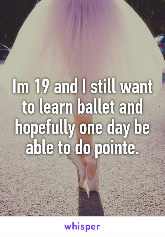 Im 19 and I still want to learn ballet and hopefully one day be able to do pointe.